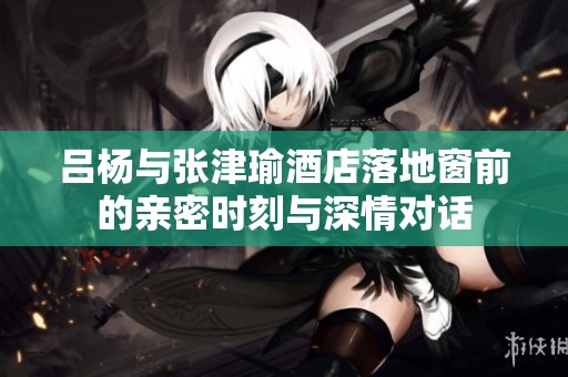 吕杨与张津瑜酒店落地窗前的亲密时刻与深情对话