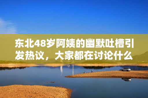 东北48岁阿姨的幽默吐槽引发热议，大家都在讨论什么呢