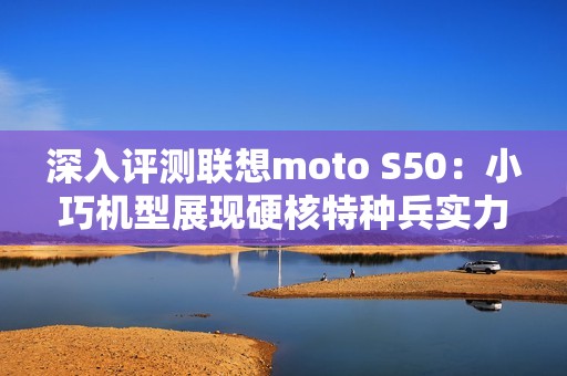 深入评测联想moto S50：小巧机型展现硬核特种兵实力