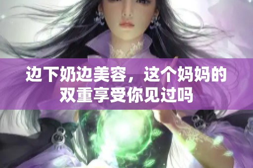 边下奶边美容，这个妈妈的双重享受你见过吗