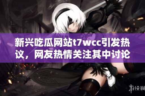 新兴吃瓜网站t7wcc引发热议，网友热情关注其中讨论内容