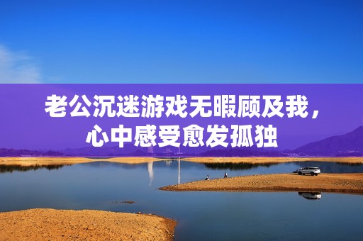 老公沉迷游戏无暇顾及我，心中感受愈发孤独