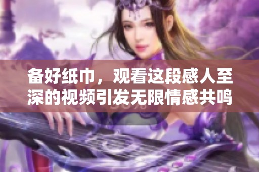 备好纸巾，观看这段感人至深的视频引发无限情感共鸣