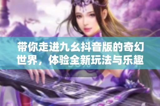 带你走进九幺抖音版的奇幻世界，体验全新玩法与乐趣