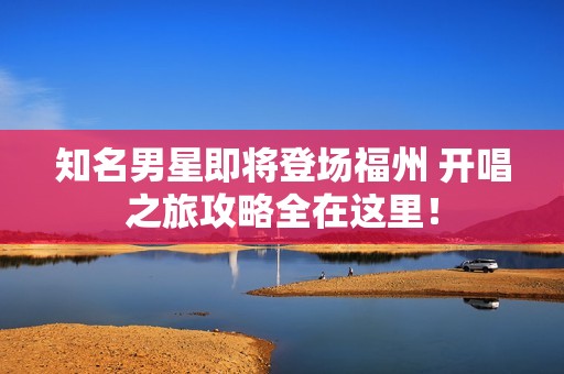 知名男星即将登场福州 开唱之旅攻略全在这里！