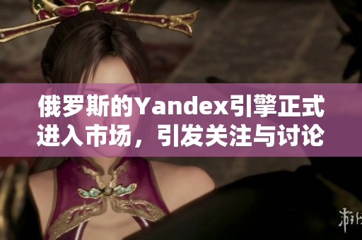 俄罗斯的Yandex引擎正式进入市场，引发关注与讨论