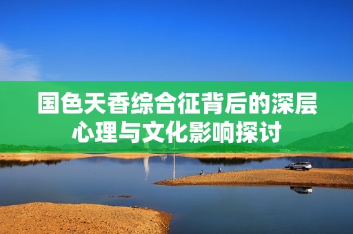 国色天香综合征背后的深层心理与文化影响探讨