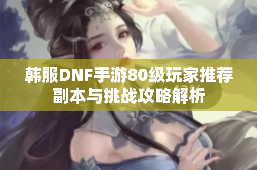 韩服DNF手游80级玩家推荐副本与挑战攻略解析