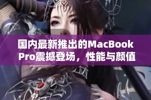 国内最新推出的MacBook Pro震撼登场，性能与颜值双重升级