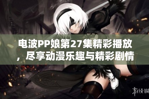 电波PP娘第27集精彩播放，尽享动漫乐趣与精彩剧情