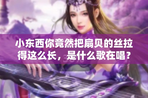 小东西你竟然把扇贝的丝拉得这么长，是什么歌在唱？