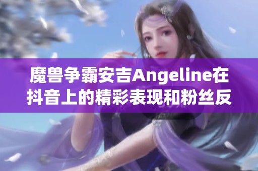 魔兽争霸安吉Angeline在抖音上的精彩表现和粉丝反响解析