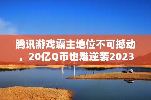 腾讯游戏霸主地位不可撼动，20亿Q币也难逆袭2023年市场