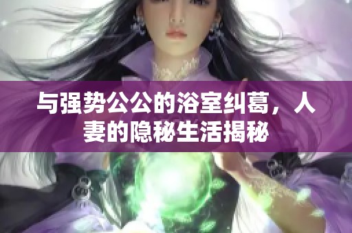 与强势公公的浴室纠葛，人妻的隐秘生活揭秘