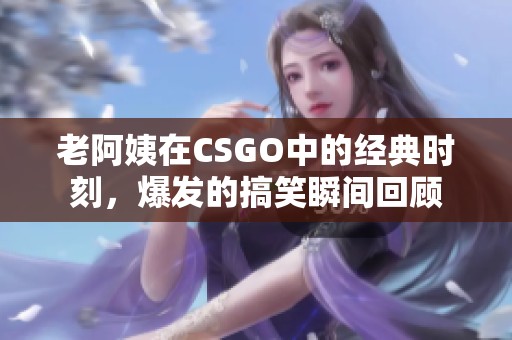 老阿姨在CSGO中的经典时刻，爆发的搞笑瞬间回顾