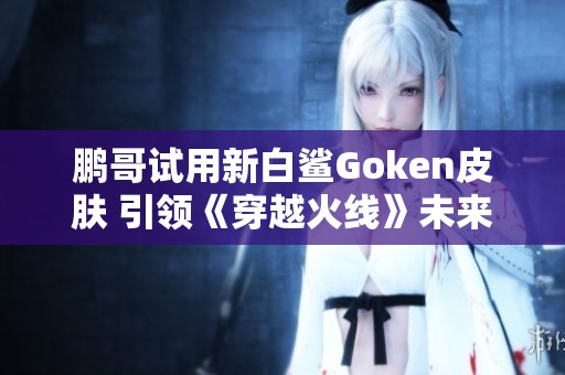 鹏哥试用新白鲨Goken皮肤 引领《穿越火线》未来潮流