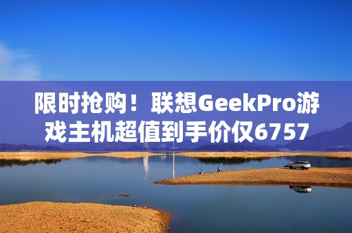 限时抢购！联想GeekPro游戏主机超值到手价仅6757元