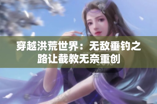 穿越洪荒世界：无敌垂钓之路让截教无奈重创