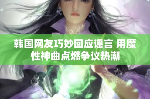 韩国网友巧妙回应谣言 用魔性神曲点燃争议热潮