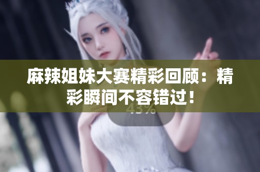 麻辣姐妹大赛精彩回顾：精彩瞬间不容错过！