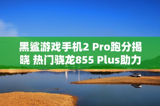 黑鲨游戏手机2 Pro跑分揭晓 热门骁龙855 Plus助力超越四十万分