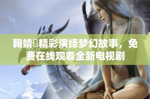 鞠婧祎精彩演绎梦幻故事，免费在线观看全新电视剧