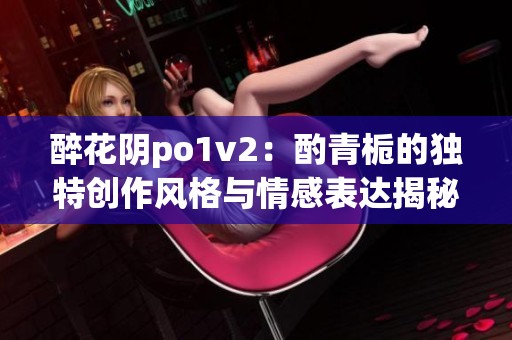 醉花阴po1v2：酌青栀的独特创作风格与情感表达揭秘