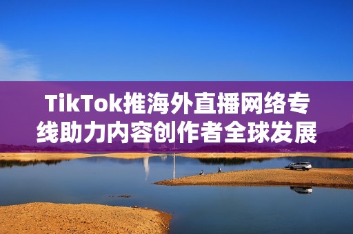 TikTok推海外直播网络专线助力内容创作者全球发展