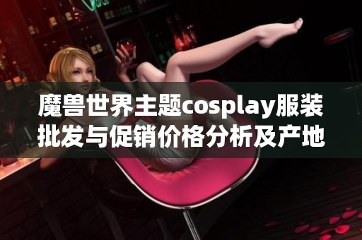 魔兽世界主题cosplay服装批发与促销价格分析及产地介绍