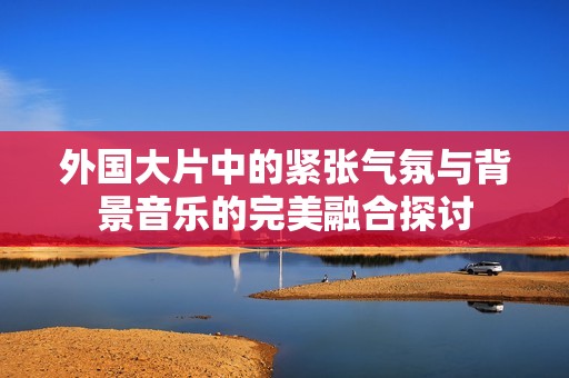 外国大片中的紧张气氛与背景音乐的完美融合探讨