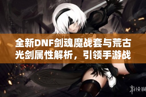 全新DNF剑魂魔战套与荒古光剑属性解析，引领手游战斗新潮流