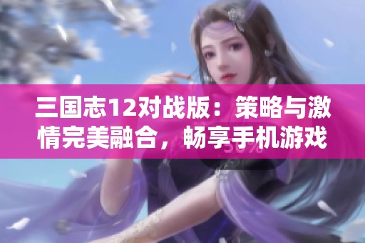 三国志12对战版：策略与激情完美融合，畅享手机游戏新体验