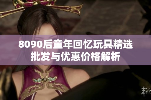 8090后童年回忆玩具精选批发与优惠价格解析