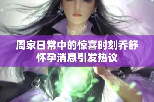 周家日常中的惊喜时刻乔舒怀孕消息引发热议