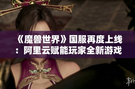 《魔兽世界》国服再度上线：阿里云赋能玩家全新游戏体验