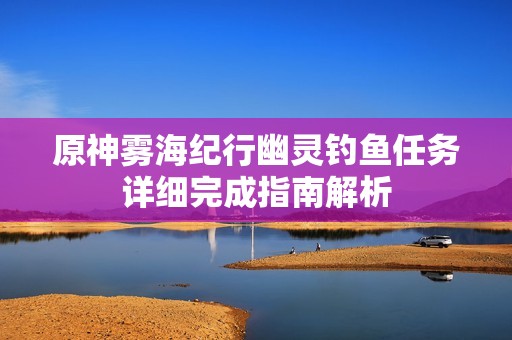 原神雾海纪行幽灵钓鱼任务详细完成指南解析