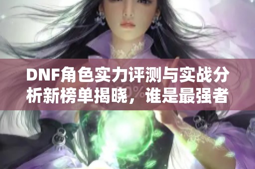 DNF角色实力评测与实战分析新榜单揭晓，谁是最强者