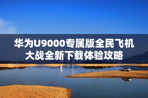 华为U9000专属版全民飞机大战全新下载体验攻略