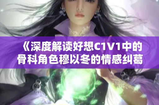 《深度解读好想C1V1中的骨科角色穆以冬的情感纠葛》