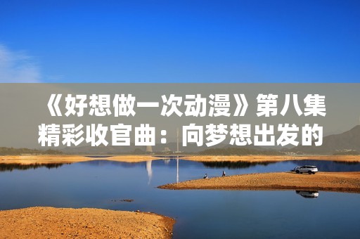 《好想做一次动漫》第八集精彩收官曲：向梦想出发的旅程