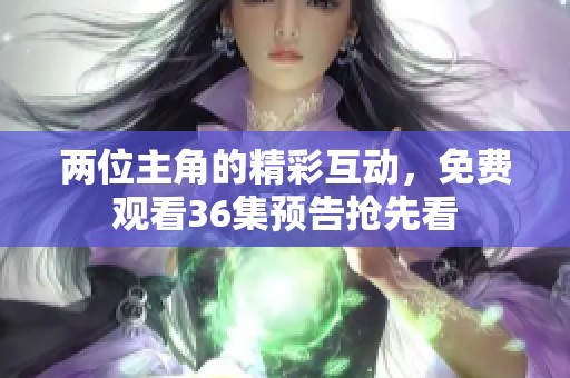 两位主角的精彩互动，免费观看36集预告抢先看