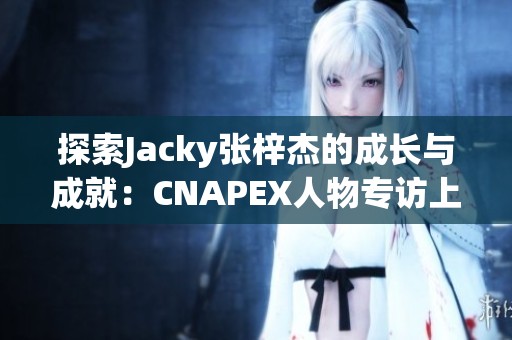 探索Jacky张梓杰的成长与成就：CNAPEX人物专访上篇