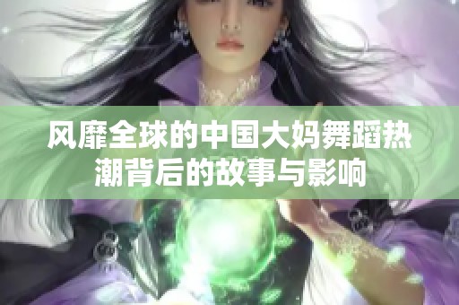 风靡全球的中国大妈舞蹈热潮背后的故事与影响