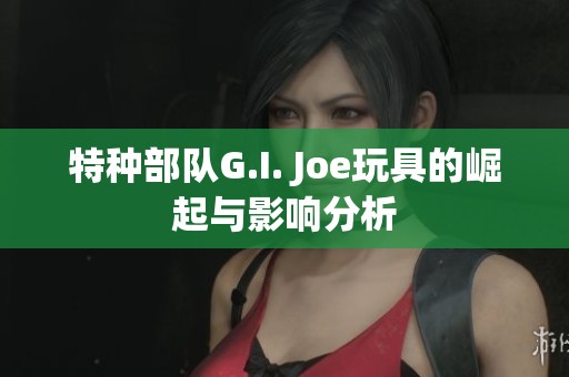 特种部队G.I. Joe玩具的崛起与影响分析