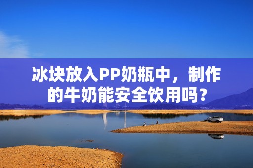 冰块放入PP奶瓶中，制作的牛奶能安全饮用吗？