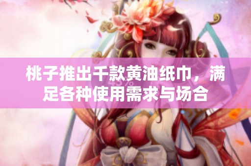 桃子推出千款黄油纸巾，满足各种使用需求与场合