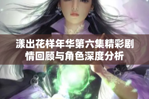 漾出花样年华第六集精彩剧情回顾与角色深度分析