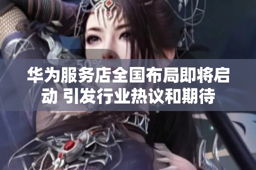 华为服务店全国布局即将启动 引发行业热议和期待