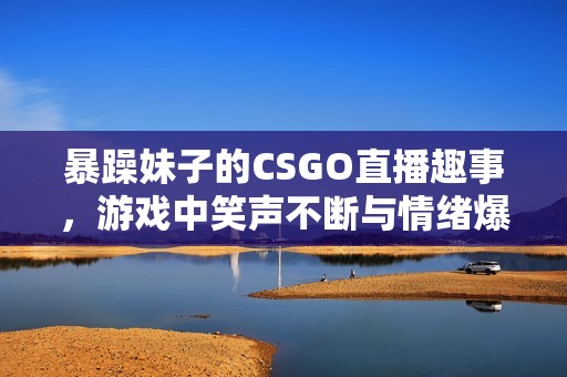 暴躁妹子的CSGO直播趣事，游戏中笑声不断与情绪爆发