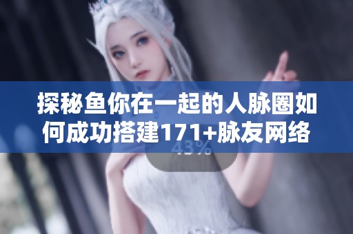 探秘鱼你在一起的人脉圈如何成功搭建171+脉友网络